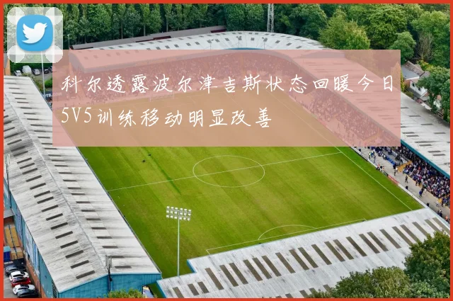 科尔透露波尔津吉斯状态回暖今日5V5训练移动明显改善
