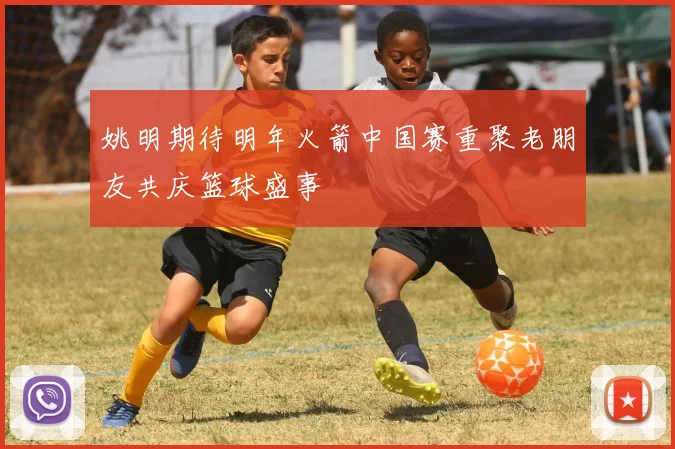 姚明期待明年火箭中国赛重聚老朋友共庆篮球盛事