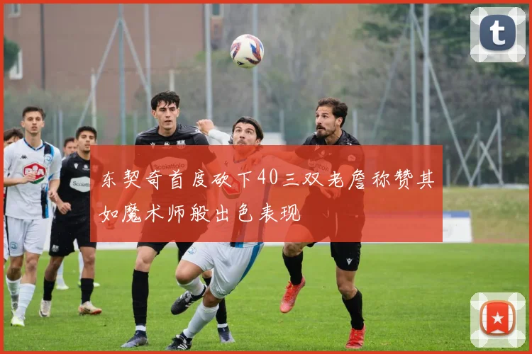 东契奇首度砍下40三双老詹称赞其如魔术师般出色表现