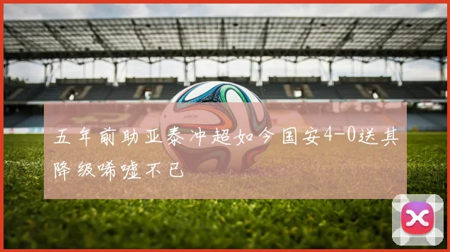 五年前助亚泰冲超如今国安4-0送其降级唏嘘不已