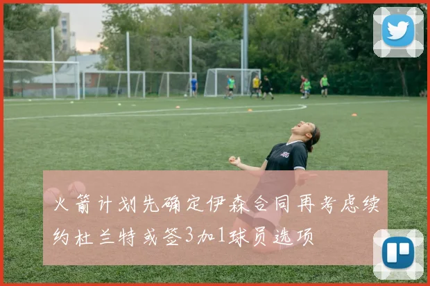 火箭计划先确定伊森合同再考虑续约杜兰特或签3加1球员选项