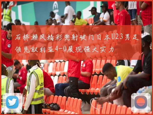 石桥濑风精彩兜射破门日本U23男足领先叙利亚4-0展现强大实力