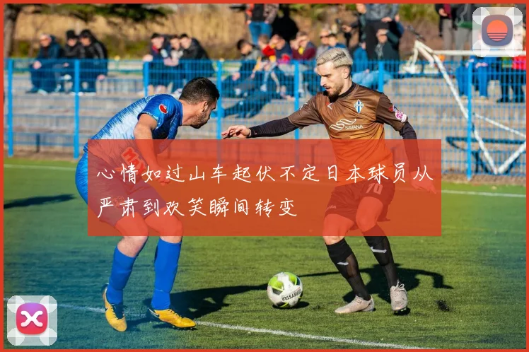 心情如过山车起伏不定日本球员从严肃到欢笑瞬间转变