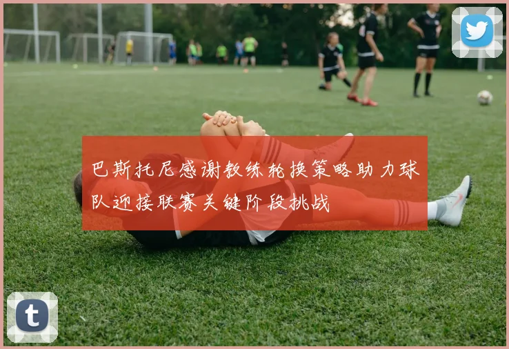 巴斯托尼感谢教练轮换策略助力球队迎接联赛关键阶段挑战