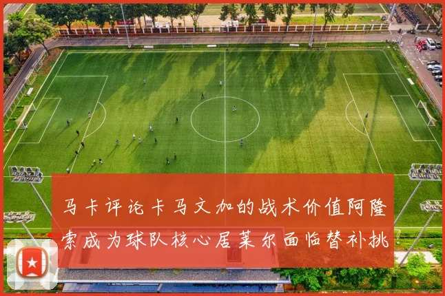 马卡评论卡马文加的战术价值阿隆索成为球队核心居莱尔面临替补挑战