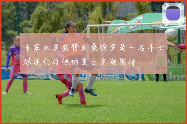 卡塞米罗盛赞利桑德罗是一名斗士球迷们对他的复出充满期待