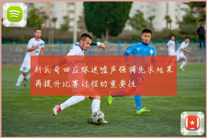 科瓦奇回应球迷嘘声强调先求结果再提升比赛过程的重要性