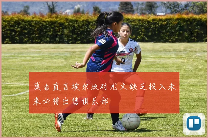 莫吉直言埃尔坎对尤文缺乏投入未来必将出售俱乐部