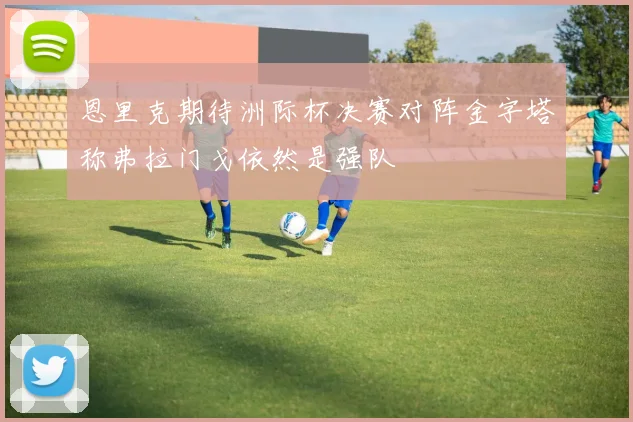 恩里克期待洲际杯决赛对阵金字塔称弗拉门戈依然是强队