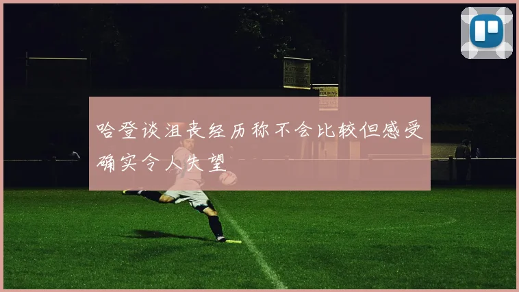 哈登谈沮丧经历称不会比较但感受确实令人失望