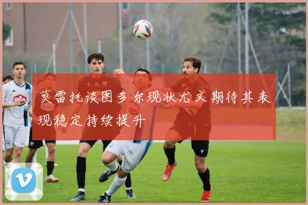 莫雷托谈图多尔现状尤文期待其表现稳定持续提升