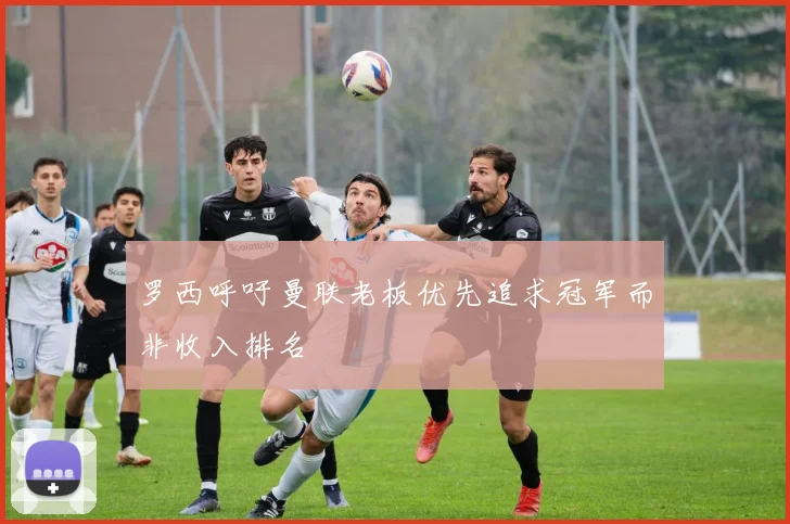 罗西呼吁曼联老板优先追求冠军而非收入排名