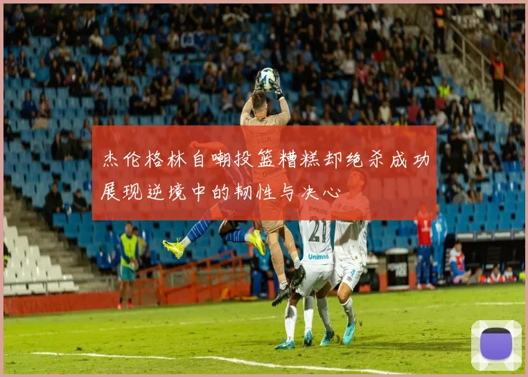 杰伦格林自嘲投篮糟糕却绝杀成功展现逆境中的韧性与决心