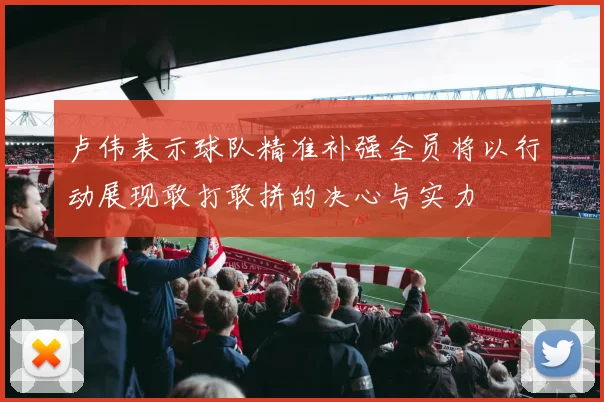 卢伟表示球队精准补强全员将以行动展现敢打敢拼的决心与实力