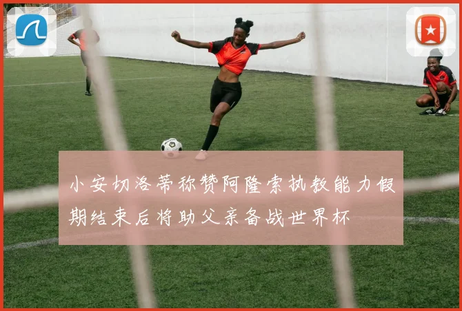 小安切洛蒂称赞阿隆索执教能力假期结束后将助父亲备战世界杯