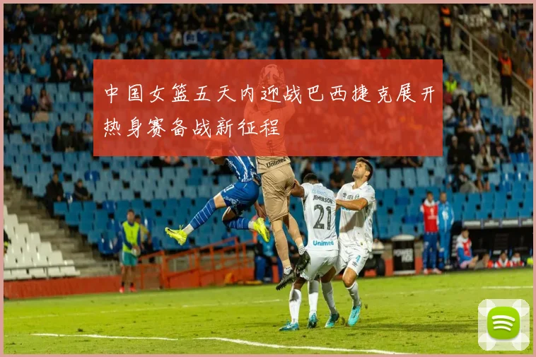中国女篮五天内迎战巴西捷克展开热身赛备战新征程