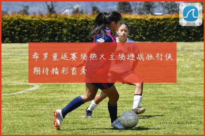 希罗重返赛场热火主场迎战独行侠期待精彩首秀