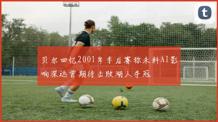 贝尔回忆2001年季后赛称未料AI影响深远曾期待击败湖人夺冠