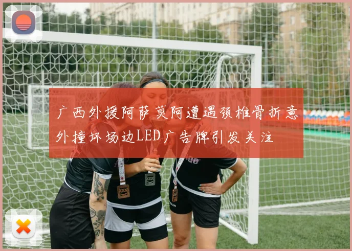 广西外援阿萨莫阿遭遇颈椎骨折意外撞坏场边LED广告牌引发关注
