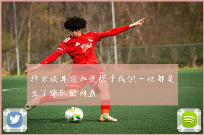 科尔谈库明加受限于我但一切都是为了球队的利益