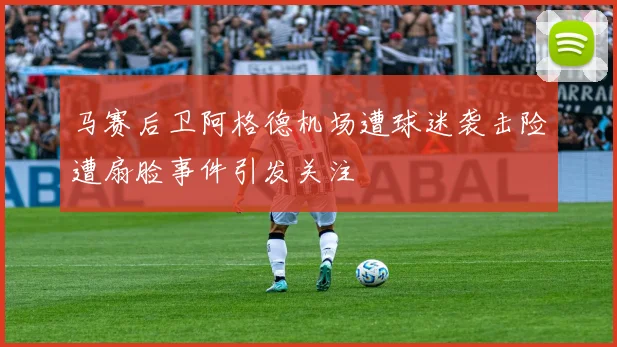 马赛后卫阿格德机场遭球迷袭击险遭扇脸事件引发关注