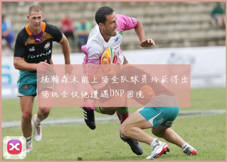 杨瀚森未能上场全队球员均获得出场机会仅他遭遇DNP困境