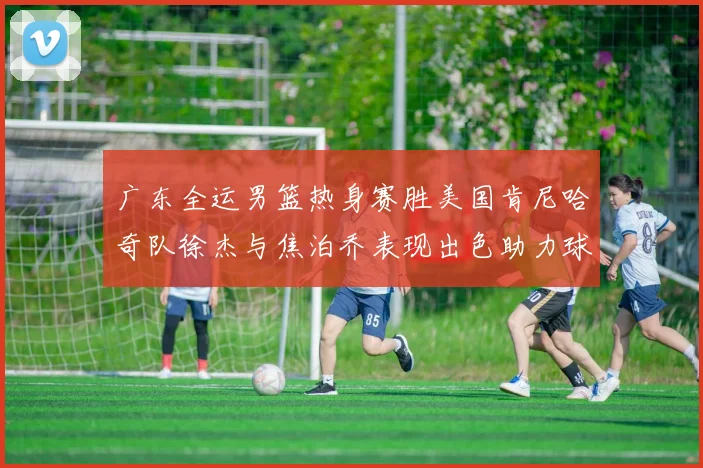 广东全运男篮热身赛胜美国肯尼哈奇队徐杰与焦泊乔表现出色助力球队取胜