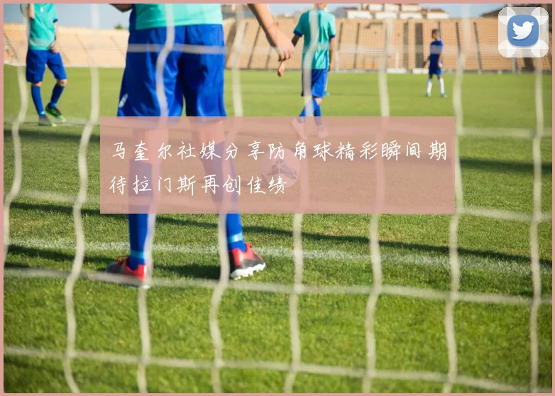 马奎尔社媒分享防角球精彩瞬间期待拉门斯再创佳绩