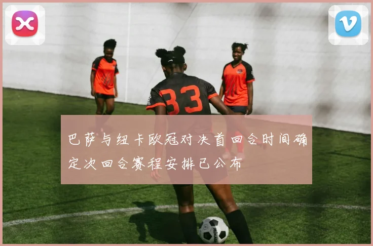 巴萨与纽卡欧冠对决首回合时间确定次回合赛程安排已公布
