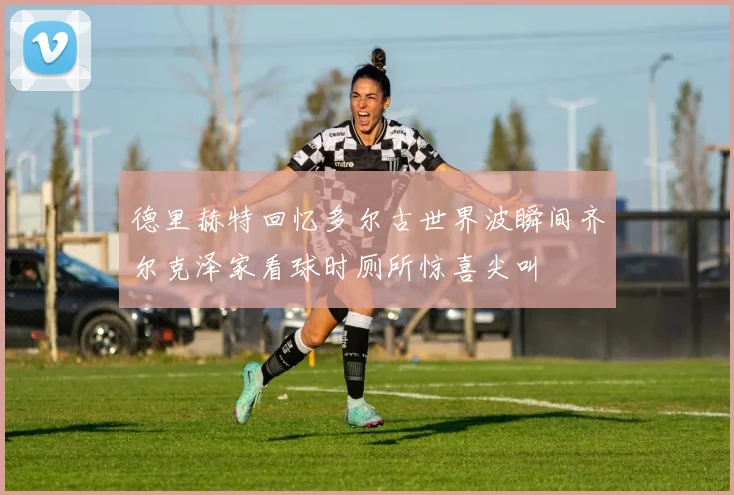 德里赫特回忆多尔古世界波瞬间齐尔克泽家看球时厕所惊喜尖叫