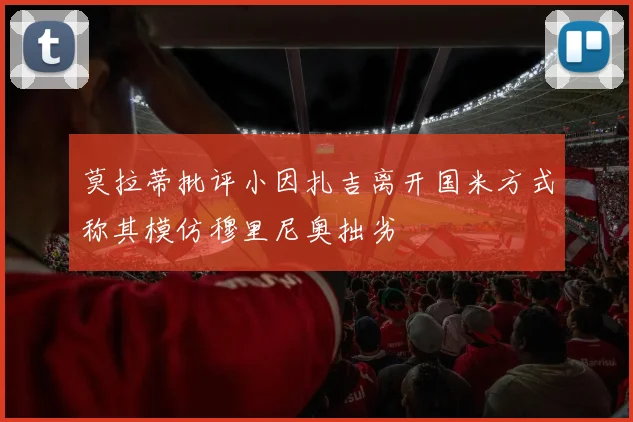 莫拉蒂批评小因扎吉离开国米方式称其模仿穆里尼奥拙劣