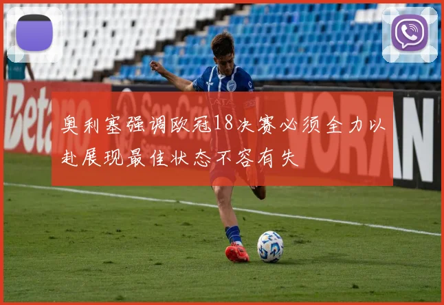 奥利塞强调欧冠18决赛必须全力以赴展现最佳状态不容有失