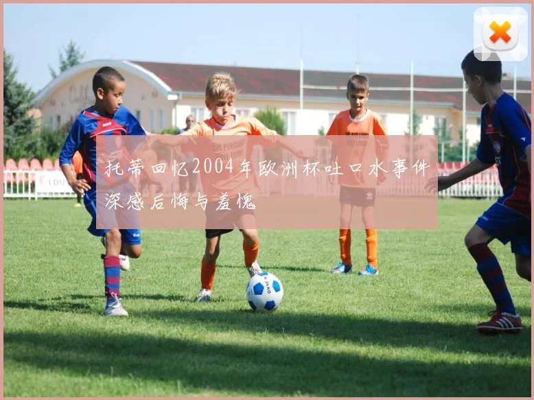 托蒂回忆2004年欧洲杯吐口水事件深感后悔与羞愧