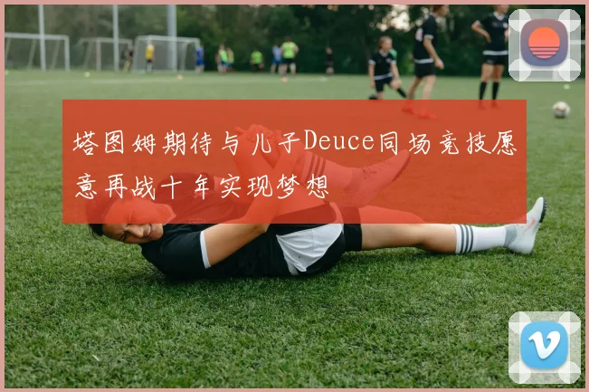 塔图姆期待与儿子Deuce同场竞技愿意再战十年实现梦想
