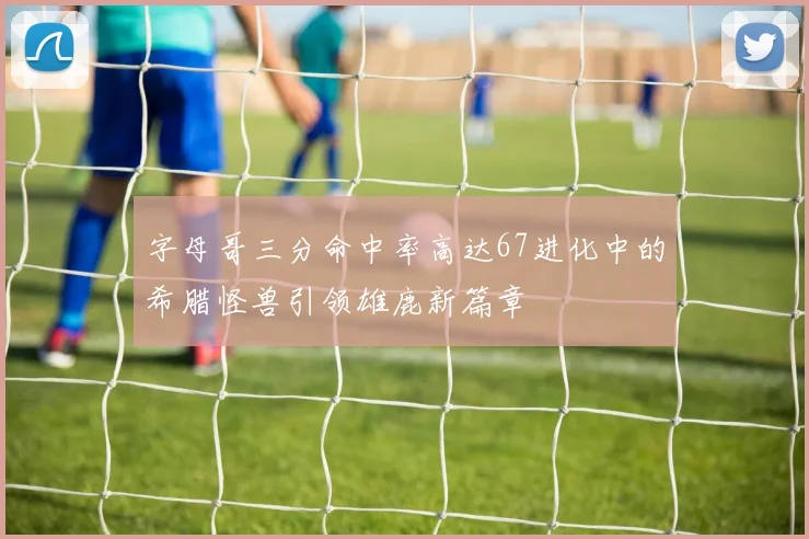 字母哥三分命中率高达67进化中的希腊怪兽引领雄鹿新篇章