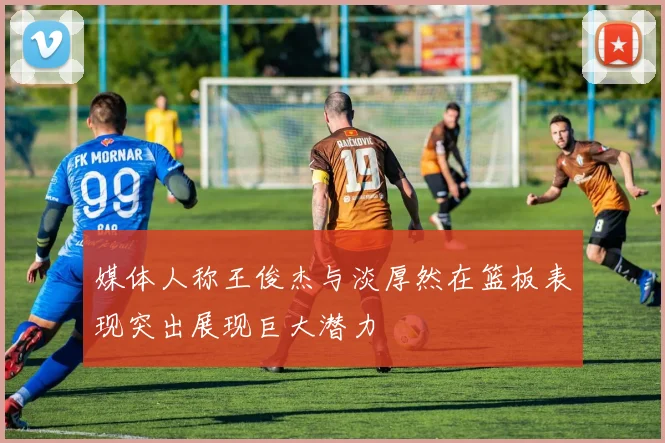 媒体人称王俊杰与淡厚然在篮板表现突出展现巨大潜力