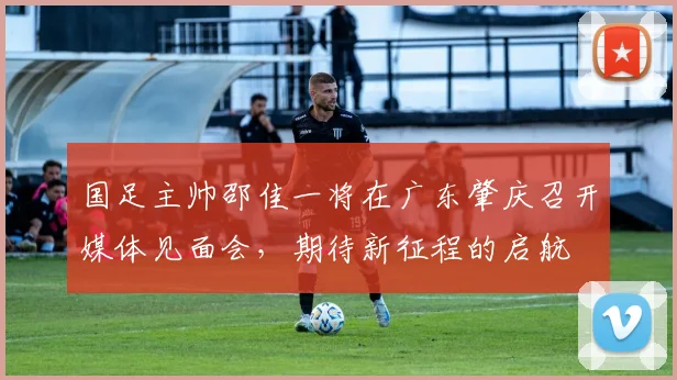国足主帅邵佳一将在广东肇庆召开媒体见面会，期待新征程的启航